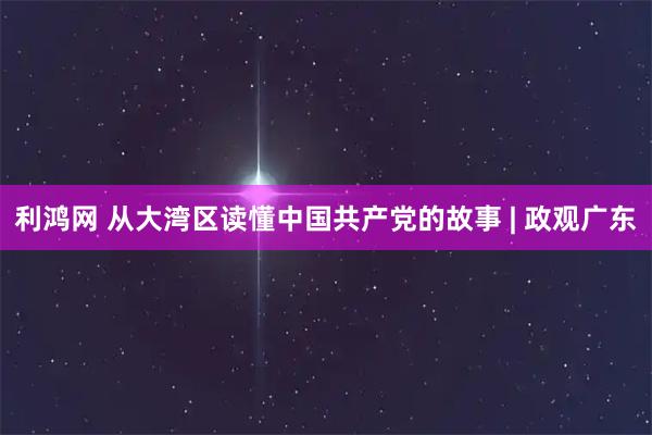 利鸿网 从大湾区读懂中国共产党的故事 | 政观广东