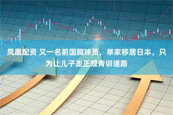 凤凰配资 又一名前国脚球员，举家移居日本，只为让儿子走正规青训道路