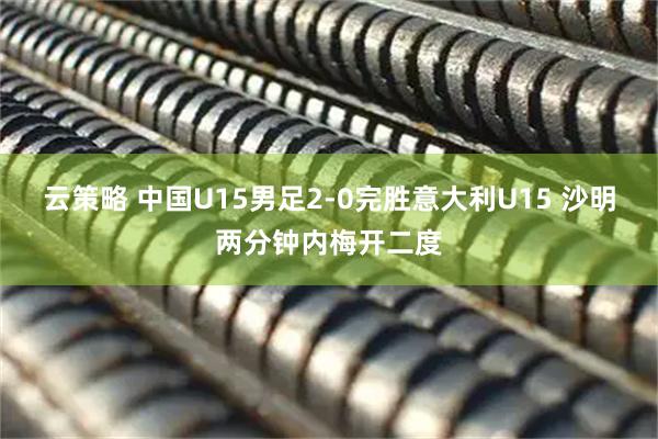 云策略 中国U15男足2-0完胜意大利U15 沙明两分钟内梅开二度
